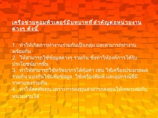 เครือข่ายคอมพิวเตอร์มีบทบาทที่สำคัญต่อหน่วยงานต่างๆ ดังนี้ 1.   ทำให้เกิดการทำงานร่วมกันเป็นกลุ่ม และสามารถทำงานพร้อมกัน 2.   ให้สามารถใช้ข้อมูลต่างๆ ร่วมกัน ซึ่งทำให้องค์การได้รับประโยชน์มากขึ้น 3.   ทำให้สามารถใช้ทรัพยากรได้คุ้มค่า เช่น ใช้เครื่องประมวลผลร่วมกัน แบ่งกันใช้แฟ้มข้อมูล  ใช้เครื่องพิมพ์ และอุปกรณ์ที่มีราคาแพงร่วมกัน 4.   ทำให้ลดต้นทุน เพราะการลงทุนสามารถลงทุนให้เหมาะสมกับหน่วยงานได้   