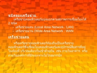 ชนิดของเครือข่าย          เครือข่ายคอมพิวเตอร์แบ่งแยกตามสภาพการเชื่อมโยงได้  2  ชนิด         -   เครือข่ายแลน  ( Local Area Network : LAN)      -   เครือข่ายแวน  ( Wide Area Network : WAN  เครือข่ายแลน   หรือเครือข่ายคอมพิวเตอร์ท้องถิ่นเป็นเครือข่ายคอมพิวเตอร์ซึ่งเชื่อมโยงคอมพิวเตอร์และอุปกรณ์สื่อสารที่อยู่ในท้องที่ บริเวณเดียวกันเข้าด้วยกัน    เช่น ภายในอาคาร    หรือภายในองค์การที่มีระยะทางไม่ไกลมากนัก     