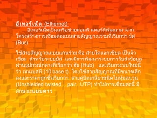 อีเทอร์เน็ต  ( Ethernet)           อีเทอร์เน็ตเป็นเครือข่ายคอมพิวเตอร์ที่พัฒนามาจากโครงสร้างการเชื่อมต่อแบบสายสัญญาณร่วมที่เรียกว่า บัส  ( Bus)    ใช้สายสัญญาณแบบแกนร่วม คือ สายโคแอกเชียล เป็นตัวเชื่อม    สำหรับระบบบัส   และมีการพัฒนาระบบการรับส่งข้อมูลผ่านอุปกรณ์กลางที่เรียกว่า ฮับ  ( Hub)    และเรียกระบบใหม่นี้ว่า เทนเบสที  ( 10 base t)   โดยใช้สายสัญญาณที่มีขนาดเล็กลงและราคาถูกซึ่งเรียกว่า    สายคู่บิตเกลียวชนิดไม่หุ้มฉนวน  ( Unshielded twisted    pair : UTP)  ทำให้การเชื่อมต่อนี้ มีลักษณะ แบบดาว   