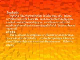 โทเก็นริง      โทเก็นริง เป็นเครือข่ายที่บริษัท ไอบีเอ็ม พัฒนาขึ้น    รูปแบบการเชื่อมโยงจะเป็น  วงแหวน    โดยด้านหนึ่งเป็นตัวรับสัญญาณและอีกด้านหนึ่งเป็นตัวส่งสัญญาณ    การเชื่อมต่อแบบนี้ทำให้คอมพิวเตอร์ทุกเครื่องสามารถส่งข้อมูลถึงกันได้    โดยผ่านเส้นทางวงแหวนนี้      สวิตชิง         สวิตชิง เป็นเทคโนโลยีที่พัฒนามาเพื่อให้สามารถรับส่งข้อมูลระหว่างสถานีทำได้เร็วยิ่งขึ้น      การคัดเลือกชุดข้อมูล ที่ส่งมาและส่งต่อไปยังสถานีปลายทาง   จะกระทำที่ชุมสายกลาง  ที่เรียกว่า    สวิตชิง     