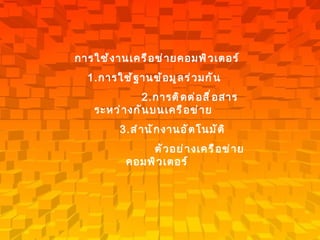 การใช้งานเครือข่ายคอมพิวเตอร์   1. การใช้ฐานข้อมูลร่วมกัน     2. การติดต่อสื่อสารระหว่างกันบนเครือข่าย      3. สำนักงานอัตโนมัติ   ตัวอย่างเครือข่ายคอมพิวเตอร์   