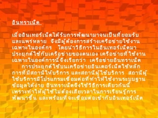 อินทราเน็ต  เมื่ออินเทอร์เน็ตได้รับการพัฒนามาจนเป็นที่ยอมรับและแพร่หลาย    จึงมีผู้ต้องการสร้างเครือข่ายใช้งานเฉพาะในองค์กร     โดยนำวิธีการในอินเทอร์เน็ตมาประยุกต์ใช้กับเครือข่ายของตนเอง เครือข่ายที่ใช้งานเฉพาะในองค์การนี้จึงเรียกว่า    เครือข่ายอินทราเน็ต        การประยุกต์ใช้บนเครือข่ายอินเตอร์เน็ตใช้หลักการที่มีสถานีให้บริการ และสถานีผู้ใช้บริการ    สถานีผู้ใช้บริการมีโปรแกรมเชื่อมต่อที่ทำให้ใช้งานระบบฐานข้อมูลได้ง่าย อินทราเน็ตจึงใช้วิธีการเดียวกันนี้     เพราะทำให้ผู้ใช้ไม่ต้องเสียเวลาในการเรียนรู้การพัฒนาขึ้น และพร้อมที่จะเชื่อมต่อเข้ากับอินเทอร์เน็ต   