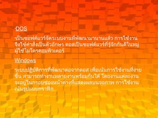 DOS   เป็นซอฟต์แวร์จัดระบบงานที่พัฒนามานานแล้ว การใช้งานจึงใช้คำสั่งเป็นตัวอักษร ดอสเป็นซอฟต์แวร์ที่รู้จักกันดีในหมู่ผู้ใช้ไมโครคอมพิวเตอร์   Windows   ระบบปฏิบัติการที่พัฒนาต่อจากดอส เพื่อเน้นการใช้งานที่ง่ายขึ้น สามารถทำงานหลายงานพร้อมกันได้ โดยงานแต่ละงานจะอยู่ในกรอบช่องหน้าต่างที่แสดงผลบนจอภาพ การใช้งานเน้นรูปแบบกราฟิก  
