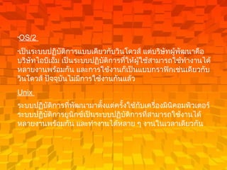 OS/2  เป็นระบบปฏิบัติการแบบเดียวกับวินโดวส์ แต่บริษัทผู้พัฒนาคือ บริษัทไอบีเอ็ม เป็นระบบปฏิบัติการที่ให้ผู้ใช้สามารถใช้ทำงานได้หลายงานพร้อมกัน และการใช้งานก็เป็นแบบกราฟิกเช่นเดียวกับวินโดวส์ ปัจจุบันไม่มีการใช้งานกันแล้ว   Unix  ระบบปฏิบัติการที่พัฒนามาตั้งแต่ครั้งใช้กับเครื่องมินิคอมพิวเตอร์ ระบบปฏิบัติการยูนิกซ์เป็นระบบปฏิบัติการที่สามารถใช้งานได้หลายงานพร้อมกัน และทำงานได้หลาย ๆ งานในเวลาเดียวกัน   