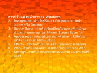 การปรับแต่งหน้าตาของ  Windows   Background -  สำหรับปรับแต่ง  Wallpaper  ของหน้าจอภาพ หรือ  Desktop  Screen Saver -  สำหรับปรับเปลี่ยนโปรแกรมพักหน้าจอ สามารถกำหนดระยะเวลาให้แสดง   Screen Saver  ได้   Appearance -  แสดงรูปแบบ ขนาดตัวอักษร  ( ไม่มีความเข้าใจ ไม่ควรเข้าไปปรับเปลี่ยน )   Effects -  สำหรับปรับขนาดไอคอน รูปแบบการแสดงเมนู   Web -  สำหรับแสดงหน้า  Desktop  ในรูปแบบของ  Web  Settings -  สำหรับกำหนดขนาดของหน้าจอ และจำนวนสีที่แสดง   