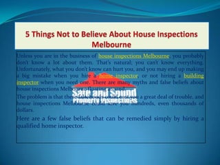 5 Things Not to Believe About House Inspections Melbourne Unless you are in the business of house inspections Melbourne, you probably don’t know a lot about them. That’s natural; you can’t know everything. Unfortunately, what you don’t know can hurt you, and you may end up making a big mistake when you hire a home inspector, or not hiring a building inspector when you need one. There are many myths and false beliefs about house inspections Melbourne floating around.  The problem is that these falsehoods could cost you a great deal of trouble, and house inspections Melbourne could save you hundreds, even thousands of dollars. Here are a few false beliefs that can be remedied simply by hiring a qualified home inspector.  