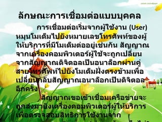 ลักษณะการเชื่อมต่อแบบบุคคล                การเชื่อมต่อเริ่มจากผู้ใช้งาน  (User)  หมุนโมเด็มไปยังหมายเลขโทรศัพท์ของผู้ให้บริการที่มีโมเด็มต่ออยู่เช่นกัน สัญญาณจากเครื่องคอมพิวเตอร์ผู้ใช้จะถูกเปลี่ยนจากสัญญาณดิจิตอลเป็นอนาล็อกผ่านคู่สายโทรศัพท์ไปยังโมเด็มฝั่งตรงข้ามเพื่อเปลี่ยนกลับสัญญาณอนาล็อกเป็นดิจิตอลอีกครั้ง              สัญญาณขอเข้าเชื่อมเครือข่ายจะถูกส่งมายังเครื่องคอมพิวเตอร์ผู้ให้บริการเพื่อตรวจสอบสิทธิการใช้งานจาก  Username  และ  Password  ว่าถูกต้องหรือไม่ ?  ถ้าถูกต้องก็จะได้รับอนุญาตให้เชื่อมต่อได้  