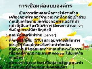 การเชื่อมต่อแบบองค์กร   เป็นการเชื่อมต่อเพื่อการใช้งานด้วยเครื่องคอมพิวเตอร์จำนวนมากที่ถูกต่อเข้าด้วยกันเป็นเครือข่าย มีเครื่องคอมพิวเตอร์ที่ทำหน้าที่เป็นเครื่องให้บริการ  (Server)  ด้านต่างๆ ซึ่งมีอุปกรณ์ที่สำคัญดังนี้  คอมพิวเตอร์แม่ข่าย  (Server) ดิจิตอลโมเด็ม  (NTU)  และอุปกรณ์ชี้เส้นทาง  (Router)  คืออุปกรณ์ซึ่งทำหน้าที่แปลงสัญญาณดิจิตอลและกำหนดเส้นทางในการเชื่อมต่อด้วยหมายเลข  IP Address  ไปยังเครือข่ายอื่นๆ  คู่สายเช่า  (Lease line)  เป็นคู่สายสัญญาณเช่าสำหรับการเชื่อมต่อแบบตลอดเวลา  สิทธิการใช้งานเชื่อมต่อ  (Air time)  จากผู้ให้บริการเอกชน  ISP  หรือขององค์กร / หน่วยงานต่างๆ  