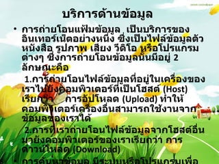 บริการด้านข้อมูล   การถ่ายโอนแฟ้มข้อมูล  เป็นบริการของอินเทอร์เน็ตอย่างหนึ่ง ซึ่งเป็นไฟล์ข้อมูลตัวหนังสือ รูปภาพ เสียง วีดิโอ หรือโปรแกรมต่างๆ ซึ่งการถ่ายโอนข้อมูลนั้นมีอยู่  2  ลักษณะคือ   1. การถ่ายโอนไฟล์ข้อมูลที่อยู่ในเครื่องของเราไปยังคอมพิวเตอร์ที่เป็นโฮสต์   (Host)  เรียกว่า  การอัปโหลด  ( Upload)  ทำให้คอมพิวเตอร์เครื่องอื่นสามารถใช้งานจากข้อมูลของเราได้   2. การที่เราถ่ายโอนไฟล์ข้อมูลจากโฮสต์อื่นมายังคอมพิวเตอร์ของเราเรียกว่า การดาวน์โหลด  ( Download)  การค้นหาข้อมูล มีระบบหรือโปรแกรมเพื่อช่วยในการค้นหาแฟ้มได้อย่างสะดวกรวดเร็ว   ข้อมูลมัลติมีเดีย 