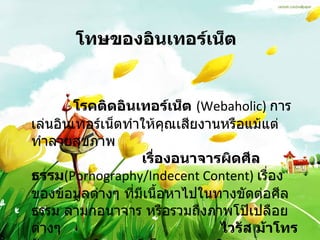 โทษของอินเทอร์เน็ต   โรคติดอินเทอร์เน็ต   (Webaholic)   การเล่นอินเทอร์เน็ตทำให้คุณเสียงานหรือแม้แต่ทำลายสุขภาพ  เรื่องอนาจารผิดศีลธรรม (Pornography/Indecent Content)  เรื่องของข้อมูลต่างๆ ที่มีเนื้อหาไปในทางขัดต่อศีลธรรม ลามกอนาจาร หรือรวมถึงภาพโป๊เปลือยต่างๆ  ไวรัส ม้าโทรจัน หนอนอินเตอร์เน็ต และระเบิดเวลา 