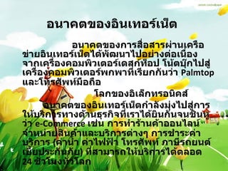 อนาคตของอินเทอร์เน็ต      อนาคตของการสื่อสารผ่านเครือข่ายอินเทอร์เน็ตได้พัฒนาไปอย่างต่อเนื่อง จากเครื่องคอมพิวเตอร์เดสก์ท็อป โน้ตบุ๊กไปสู่เครื่องคอมพิวเตอร์พกพาที่เรียกกันว่า  Palmtop  และโทรศัพท์มือถือ  โลกของอิเล็กทรอนิคส์             อนาคตของอินเทอร์เน็ตกำลังมุ่งไปสู่การให้บริการทางด้านธุรกิจที่เราได้ยินกันจนชินหูว่า  e-Commerce  เช่น การทำร้านค้าออนไลน์จำหน่ายสินค้าและบริการต่างๆ การชำระค่าบริการ  ( ค่าน้ำ ค่าไฟฟ้า โทรศัพท์ ภาษีรถยนต์ เบี้ยประกันภัย )  ที่สามารถให้บริการได้ตลอด  24  ชั่วโมงทั่วโลก 