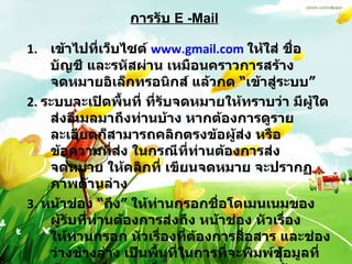 การรับ   E -Mail เข้าไปที่เว็บไซต์  www.gmail.com   ให้ใส่ ชื่อบัญชี และรหัสผ่าน เหมือนคราวการสร้างจดหมายอิเล็กทรอนิกส์ แล้วกด  “ เข้าสู่ระบบ ”   2 .  ระบบจะเปิดพื้นที่ ที่รับจดหมายให้ทราบว่า มีผู้ใดส่งอีเมลมาถึงท่านบ้าง หากต้องการดูรายละเอียดก็สามารถคลิกตรงข้อผู้ส่ง หรือข้อความที่ส่ง ในกรณีที่ท่านต้องการส่งจดหมาย ให้คลิกที่ เขียนจดหมาย จะปรากฏภาพด้านล่าง 3 .  หน้าช่อง  “ ถึง ”  ให้ท่านกรอกชื่อโดเมนเนมของผู้รับที่ท่านต้องการส่งถึง หน้าช่อง หัวเรื่องให้ท่านกรอก หัวเรื่องที่ต้องการสื่อสาร และช่องว่างข้างล่าง เป็นพื้นที่ในการที่จะพิมพ์ข้อมูลที่ต้องการสื่อสาร เมื่อตรวจทานความถูกต้องเรียบร้อยแล้วก็สามารถกด  “ ส่ง ”  ด้านล่าง ข้อมูลก็จะถูกส่งไปเก็บไว้ในอีเมลของผู้รับ 