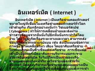 อินเทอร์เน็ต  ( Internet )  อินเทอร์เน็ต  ( Internet )  เป็นเครือข่ายคอมพิวเตอร์ขนาดใหญ่ที่เชื่อมโยงเครือข่ายคอมพิวเตอร์ทั่วโลกเข้าด้วยกัน เรียกอีกอย่างหนึ่งว่า ไซเบอร์สเปซ  ( Cyberspace )   ทำให้การเคลื่อนย้ายและส่งผ่านข่าวสารข้อมูลจากที่หนึ่งไปอีกที่หนึ่งกระทำได้โดยง่าย โดยไม่จำกัดเรื่องระยะทางและเวลา สามารถส่งข้อมูลได้หลากหลายรูปแบบ เช่น ส่งเป็นแบบข้อความ ภาพนิ่ง ภาพเคลื่อนไหว เสียง โดยอาศัยเครือข่ายโทรคมนาคมเป็นตัวเชื่อมต่อเครือข่าย  การเชื่อมต่อเข้าเป็นอินเทอร์เน็ตอาศัยการบริหารแบบกระจายอำนาจอินเทอร์เน็ต จึงไม่มีใครเป็นเจ้าของหรือควบคุมดูแลอย่างแท้จริง เครือข่ายแต่ละส่วนในอินเทอร์เน็ตต่างบริหารเครือข่ายของตนเองอย่างเป็นอิสระโดยรับผิดชอบค่าใช้จ่ายติดตั้งระบบและการเช่าวงจรสื่อสารเพื่อต่อเชื่อมเข้าด้วยกัน แต่ในทางปฏิบัติแล้วอินเทอร์เน็ตมีองค์กรระหว่างประเทศที่จัดตั้งขึ้นเพื่อประสานความร่วมมือระหว่างสมาชิกองค์การนี้ได้แก่ สมาคมอินเทอร์เน็ต  ISOC ( Internet Society ) 