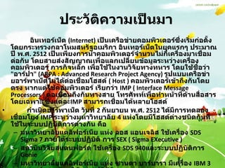ประวัติความเป็นมา         อินเทอร์เน็ต  (Internet)  เป็นเครือข่ายคอมพิวเตอร์ซึ่งเริ่มก่อตั้งโดยกระทรวงกลาโหมสหรัฐอเมริกา อินเทอร์เน็ตในยุคแรกๆ ประมาณปี พ . ศ . 2512  เป็นเพียงการนำคอมพิวเตอร์จำนวนไม่กี่เครื่องมาเชื่อมต่อกัน โดยสายส่งสัญญาณเพื่อแลกเปลี่ยนข้อมูลระหว่างเครื่องคอมพิวเตอร์ ภารกิจหลัก เพื่อใช้ในงานวิจัยทางทหาร โดยใช้ชื่อว่า  " อาร์ปา " (ARPA : Advanced Research Project Agency)  รูปแบบเครือข่ายอาร์พาเน็ตไม่ได้ต่อเชื่อมโฮสต์  ( Host )  คอมพิวเตอร์เข้าถึงกันโดย ตรง หากแต่ใช้คอมพิวเตอร์ เรียกว่า   IMP ( Interface Message Processors )  ต่อเชื่อมถึงกันทางสาย โทรศัพท์เพื่อทำหน้าที่ด้านสื่อสารโดยเฉพาะ ซึ่งแต่ละ IMP  สามารถเชื่อมได้หลายโฮสต์           กำเนิดอาร์พาเน็ต วันที่  2  กันยายน พ . ศ . 2512  ได้มีการทดลองเชื่อมโยง  IMP  ระหว่างมหาวิทยาลัย  4  แห่งโดยมีโฮสต์ต่างชนิดกันที่ใช้ในระบบปฏิบัติการต่างกัน คือ  มหาวิทยาลัยแคลิฟอร์เนีย แห่ง ลอส แอนเจลิส ใช้เครื่อง  SDS Sigma 7  ภายใต้ระบบปฏิบัติ การ  SEX ( Sigma EXecutive )  สถาบันวิจัยสแตนฟอร์ด ใช้เครื่อง  SDS 940 และระบบปฏิบัติการ  Genie  มหาวิทยาลัยแคลิฟอร์เนีย แห่ง ซานตา บาร์บารา มีเครื่อง  IBM 360/75 ทำงานภายใต้ระบบปฏิบัติการ  OS/MVT  มหาวิทยาลัยยูทาห์ ที่ซอลต์เลคซิตี้ ใช้เครื่อง  DEC PDP-10 ภายใต้ระบบปฏิบัติการ  Tenex  
