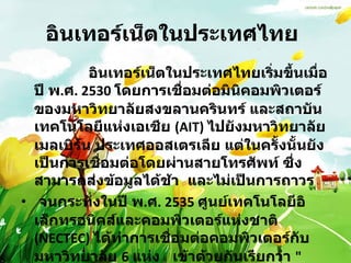 อินเทอร์เน็ตในประเทศไทย                 อินเทอร์เน็ตในประเทศไทยเริ่มขึ้นเมื่อปี พ . ศ . 2530  โดยการเชื่อมต่อมินิคอมพิวเตอร์ของมหาวิทยาลัยสงขลานครินทร์ และสถาบันเทคโนโลยีแห่งเอเชีย  (AIT)  ไปยังมหาวิทยาลัยเมลเบิร์น ประเทศออสเตรเลีย แต่ในครั้งนั้นยังเป็นการเชื่อมต่อโดยผ่านสายโทรศัพท์ ซึ่งสามารถส่งข้อมูลได้ช้า  และไม่เป็นการถาวร  จนกระทั่งในปี พ . ศ . 2535  ศูนย์เทคโนโลยีอิเล็กทรอนิคส์และคอมพิวเตอร์แห่งชาติ  (NECTEC)  ได้ทำการเชื่อมต่อคอมพิวเตอร์กับมหาวิทยาลัย  6  แห่ง  เข้าด้วยกันเรียกว่า  " เครือข่ายไทยสาร "  โดยสื่อสารความเร็ว  9600  บิตต่อวินาที  