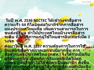 ในปี พ . ศ . 2536 NECTEC  ได้เช่าวงจรสื่อสารความเร็ว  64  กิโลบิตต่อวินาทีจากการสื่อสารแห่งประเทศไทยเพื่อ เพิ่มความสามารถในการขนส่งข้อมูล ทำให้ประเทศไทยมีวงจรสื่อสารระดับ ที่ให้บริการแก่ผู้ใช้ไทยสารอินเทอร์เน็ต  2  วงจร ต่อมาในปี พ . ศ . 2537  ความต้องการในการใช้อินเทอร์เน็ตจากภาคเอกชนมีมากขึ้น การสื่อสารแห่งประเทศไทย  ( กสท .)  จึงได้ร่วมมือกับบริษัทเอกชน เปิดบริการอินเทอร์เน็ตให้แก่บุคคล ผู้สนใจทั่วไปได้สมัครเป็นสมาชิก ตั้งขึ้นในรูปแบบของบริษัทผู้ให้บริการอินเทอร์เน็ตเชิงพาณิชย์ เรียกว่า  " ผู้ให้บริการอินเทอร์เน็ต "  หรือ  ISP (Internet Service Provider) 