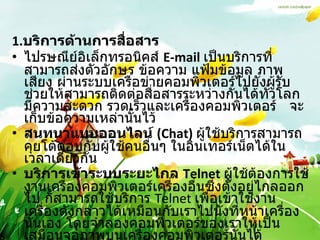 1. บริการด้านการสื่อสาร   ไปรษณีย์อิเล็กทรอนิคส์  E-mail   เป็นบริการที่สามารถส่งตัวอักษร ข้อความ แฟ้มข้อมูล ภาพ เสียง ผ่านระบบเครือข่ายคอมพิวเตอร์ไปยังผู้รับช่วยให้สามารถติดต่อสื่อสารระหว่างกันได้ทั่วโลก มีความสะดวก รวดเร็วและเครื่องคอมพิวเตอร์  จะเก็บข้อความเหล่านั้นไว้  สนทนาแบบออนไลน์  (Chat)   ผู้ใช้บริการสามารถคุยโต้ตอบกับผู้ใช้คนอื่นๆ ในอินเทอร์เน็ตได้ในเวลาเดียวกัน  บริการเข้าระบบระยะไกล  Telnet  ผู้ใช้ต้องการใช้งานเครื่องคอมพิวเตอร์เครื่องอื่นซึ่งตั้งอยู่ไกลออกไป ก็สามารถใช้บริการ  Telnet  เพื่อเข้าใช้งานเครื่องดังกล่าวได้เหมือนกับเราไปนั่งที่หน้าเครื่องนั้นเอง โดยจำลองคอมพิวเตอร์ของเราให้เป็นเสมือนจอภาพบนเครื่องคอมพิวเตอร์นั้นได้  " กระดานข่าว "  หรือบูเลตินบอร์ด การให้บริการในลักษณะของกระดานข่าวหรือบูเลตินบอร์ด 