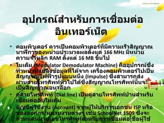 อุปกรณ์สำหรับการเชื่อมต่ออินเทอร์เน็ต   คอมพิวเตอร์ ควรเป็นคอมพิวเตอร์ที่มีความเร็วสัญญาณนาฬิกาของหน่วยประมวลผลตั้งแต่  166 MHz  มีหน่วยความจำหลัก  RAM  ตั้งแต่  16 MB  ขึ้นไป  โมเด็ม  (Modulator Demodulator Machine)  คืออุปกรณ์ซึ่งทำหน้าที่แปลงข้อมูลที่ได้จาก เครื่องคอมพิวเตอร์ไปเป็นสัญญาณไฟฟ้ารูปแบบหนึ่ง  (Impulse)  ซึ่งสามารถส่งผ่านสายโทรศัพท์ทั่วไปได้ซึ่งสัญญาณโทรศัพท์นั้นจะเป็นสัญญาณอนาล็อก  คู่สายโทรศัพท์  (Dial line)  เป็นคู่สายโทรศัพท์บ้านสำหรับเชื่อมต่อกับโมเด็ม  บัญชีผู้ใช้งาน  (Account)  จากผู้ให้บริการเอกชน  ISP  หรือขององค์กร / หน่วยงานต่างๆ เช่น  SchoolNet 1509  ซึ่งจะกำหนดหมายเลขโทรศัพท์สำหรับการเชื่อมต่อ ชื่อผู้ใช้งาน  (Username)  และรหัสผ่าน  (Password)  