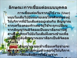 ลักษณะการเชื่อมต่อแบบบุคคล                การเชื่อมต่อเริ่มจากผู้ใช้งาน  (User)  หมุนโมเด็มไปยังหมายเลขโทรศัพท์ของผู้ให้บริการที่มีโมเด็มต่ออยู่เช่นกัน สัญญาณจากเครื่องคอมพิวเตอร์ผู้ใช้จะถูกเปลี่ยนจากสัญญาณดิจิตอลเป็นอนาล็อกผ่านคู่สายโทรศัพท์ไปยังโมเด็มฝั่งตรงข้ามเพื่อเปลี่ยนกลับสัญญาณอนาล็อกเป็นดิจิตอลอีกครั้ง              สัญญาณขอเข้าเชื่อมเครือข่ายจะถูกส่งมายังเครื่องคอมพิวเตอร์ผู้ให้บริการเพื่อตรวจสอบสิทธิการใช้งานจาก  Username  และ  Password  ว่าถูกต้องหรือไม่ ?  ถ้าถูกต้องก็จะได้รับอนุญาตให้เชื่อมต่อได้  