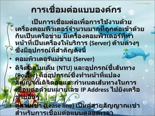 การเชื่อมต่อแบบองค์กร   เป็นการเชื่อมต่อเพื่อการใช้งานด้วยเครื่องคอมพิวเตอร์จำนวนมากที่ถูกต่อเข้าด้วยกันเป็นเครือข่าย มีเครื่องคอมพิวเตอร์ที่ทำหน้าที่เป็นเครื่องให้บริการ  (Server)  ด้านต่างๆ ซึ่งมีอุปกรณ์ที่สำคัญดังนี้  คอมพิวเตอร์แม่ข่าย  (Server) ดิจิตอลโมเด็ม  (NTU)  และอุปกรณ์ชี้เส้นทาง  (Router)  คืออุปกรณ์ซึ่งทำหน้าที่แปลงสัญญาณดิจิตอลและกำหนดเส้นทางในการเชื่อมต่อด้วยหมายเลข  IP Address  ไปยังเครือข่ายอื่นๆ  คู่สายเช่า  (Lease line)  เป็นคู่สายสัญญาณเช่าสำหรับการเชื่อมต่อแบบตลอดเวลา  สิทธิการใช้งานเชื่อมต่อ  (Air time)  จากผู้ให้บริการเอกชน  ISP  หรือขององค์กร / หน่วยงานต่างๆ  