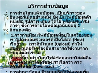 บริการด้านข้อมูล   การถ่ายโอนแฟ้มข้อมูล  เป็นบริการของอินเทอร์เน็ตอย่างหนึ่ง ซึ่งเป็นไฟล์ข้อมูลตัวหนังสือ รูปภาพ เสียง วีดิโอ หรือโปรแกรมต่างๆ ซึ่งการถ่ายโอนข้อมูลนั้นมีอยู่  2  ลักษณะคือ   1. การถ่ายโอนไฟล์ข้อมูลที่อยู่ในเครื่องของเราไปยังคอมพิวเตอร์ที่เป็นโฮสต์   (Host)  เรียกว่า  การอัปโหลด  ( Upload)  ทำให้คอมพิวเตอร์เครื่องอื่นสามารถใช้งานจากข้อมูลของเราได้   2. การที่เราถ่ายโอนไฟล์ข้อมูลจากโฮสต์อื่นมายังคอมพิวเตอร์ของเราเรียกว่า การดาวน์โหลด  ( Download)  การค้นหาข้อมูล มีระบบหรือโปรแกรมเพื่อช่วยในการค้นหาแฟ้มได้อย่างสะดวกรวดเร็ว   ข้อมูลมัลติมีเดีย 