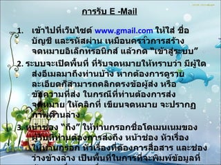 การรับ   E -Mail เข้าไปที่เว็บไซต์  www.gmail.com   ให้ใส่ ชื่อบัญชี และรหัสผ่าน เหมือนคราวการสร้างจดหมายอิเล็กทรอนิกส์ แล้วกด  “ เข้าสู่ระบบ ”   2 .  ระบบจะเปิดพื้นที่ ที่รับจดหมายให้ทราบว่า มีผู้ใดส่งอีเมลมาถึงท่านบ้าง หากต้องการดูรายละเอียดก็สามารถคลิกตรงข้อผู้ส่ง หรือข้อความที่ส่ง ในกรณีที่ท่านต้องการส่งจดหมาย ให้คลิกที่ เขียนจดหมาย จะปรากฏภาพด้านล่าง 3 .  หน้าช่อง  “ ถึง ”  ให้ท่านกรอกชื่อโดเมนเนมของผู้รับที่ท่านต้องการส่งถึง หน้าช่อง หัวเรื่องให้ท่านกรอก หัวเรื่องที่ต้องการสื่อสาร และช่องว่างข้างล่าง เป็นพื้นที่ในการที่จะพิมพ์ข้อมูลที่ต้องการสื่อสาร เมื่อตรวจทานความถูกต้องเรียบร้อยแล้วก็สามารถกด  “ ส่ง ”  ด้านล่าง ข้อมูลก็จะถูกส่งไปเก็บไว้ในอีเมลของผู้รับ 