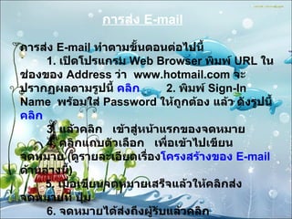 การส่ง  E-mail การส่ง  E - mail  ทำตามขั้นตอนต่อไปนี้          1 .  เปิดโปรแกรม  Web Browser  พิมพ์  URL  ในช่องของ  Address  ว่า    www . hotmail . com  จะปรากฏผลตามรูปนี้  คลิก         2 .  พิมพ์  Sign-In Name    พร้อมใส่  Password  ให้ถูกต้อง แล้ว ดังรูปนี้  คลิก          3 .  แล้วคลิก     เข้าสู่หน้าแรกของจดหมาย          4 .  คลิกแถบตัวเลือก     เพื่อเข้าไปเขียนจดหมาย  ( ดูรายละเอียดเรื่อง โครงสร้างของ  E - mail   ด้านล่างนี้ )         5 .  เมื่อเขียนจดหมายเสร็จแล้วให้คลิกส่งจดหมายที่ ปุ่ม             6 .  จดหมายได้ส่งถึงผู้รับแล้วคลิก 