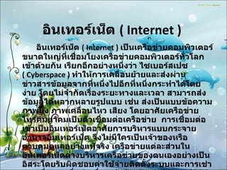 อินเทอร์เน็ต  ( Internet )  อินเทอร์เน็ต  ( Internet )  เป็นเครือข่ายคอมพิวเตอร์ขนาดใหญ่ที่เชื่อมโยงเครือข่ายคอมพิวเตอร์ทั่วโลกเข้าด้วยกัน เรียกอีกอย่างหนึ่งว่า ไซเบอร์สเปซ  ( Cyberspace )   ทำให้การเคลื่อนย้ายและส่งผ่านข่าวสารข้อมูลจากที่หนึ่งไปอีกที่หนึ่งกระทำได้โดยง่าย โดยไม่จำกัดเรื่องระยะทางและเวลา สามารถส่งข้อมูลได้หลากหลายรูปแบบ เช่น ส่งเป็นแบบข้อความ ภาพนิ่ง ภาพเคลื่อนไหว เสียง โดยอาศัยเครือข่ายโทรคมนาคมเป็นตัวเชื่อมต่อเครือข่าย  การเชื่อมต่อเข้าเป็นอินเทอร์เน็ตอาศัยการบริหารแบบกระจายอำนาจอินเทอร์เน็ต จึงไม่มีใครเป็นเจ้าของหรือควบคุมดูแลอย่างแท้จริง เครือข่ายแต่ละส่วนในอินเทอร์เน็ตต่างบริหารเครือข่ายของตนเองอย่างเป็นอิสระโดยรับผิดชอบค่าใช้จ่ายติดตั้งระบบและการเช่าวงจรสื่อสารเพื่อต่อเชื่อมเข้าด้วยกัน แต่ในทางปฏิบัติแล้วอินเทอร์เน็ตมีองค์กรระหว่างประเทศที่จัดตั้งขึ้นเพื่อประสานความร่วมมือระหว่างสมาชิกองค์การนี้ได้แก่ สมาคมอินเทอร์เน็ต  ISOC ( Internet Society ) 