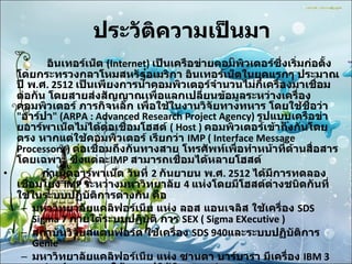 ประวัติความเป็นมา         อินเทอร์เน็ต  (Internet)  เป็นเครือข่ายคอมพิวเตอร์ซึ่งเริ่มก่อตั้งโดยกระทรวงกลาโหมสหรัฐอเมริกา อินเทอร์เน็ตในยุคแรกๆ ประมาณปี พ . ศ . 2512  เป็นเพียงการนำคอมพิวเตอร์จำนวนไม่กี่เครื่องมาเชื่อมต่อกัน โดยสายส่งสัญญาณเพื่อแลกเปลี่ยนข้อมูลระหว่างเครื่องคอมพิวเตอร์ ภารกิจหลัก เพื่อใช้ในงานวิจัยทางทหาร โดยใช้ชื่อว่า  " อาร์ปา " (ARPA : Advanced Research Project Agency)  รูปแบบเครือข่ายอาร์พาเน็ตไม่ได้ต่อเชื่อมโฮสต์  ( Host )  คอมพิวเตอร์เข้าถึงกันโดย ตรง หากแต่ใช้คอมพิวเตอร์ เรียกว่า   IMP ( Interface Message Processors )  ต่อเชื่อมถึงกันทางสาย โทรศัพท์เพื่อทำหน้าที่ด้านสื่อสารโดยเฉพาะ ซึ่งแต่ละ IMP  สามารถเชื่อมได้หลายโฮสต์           กำเนิดอาร์พาเน็ต วันที่  2  กันยายน พ . ศ . 2512  ได้มีการทดลองเชื่อมโยง  IMP  ระหว่างมหาวิทยาลัย  4  แห่งโดยมีโฮสต์ต่างชนิดกันที่ใช้ในระบบปฏิบัติการต่างกัน คือ  มหาวิทยาลัยแคลิฟอร์เนีย แห่ง ลอส แอนเจลิส ใช้เครื่อง  SDS Sigma 7  ภายใต้ระบบปฏิบัติ การ  SEX ( Sigma EXecutive )  สถาบันวิจัยสแตนฟอร์ด ใช้เครื่อง  SDS 940 และระบบปฏิบัติการ  Genie  มหาวิทยาลัยแคลิฟอร์เนีย แห่ง ซานตา บาร์บารา มีเครื่อง  IBM 360/75 ทำงานภายใต้ระบบปฏิบัติการ  OS/MVT  มหาวิทยาลัยยูทาห์ ที่ซอลต์เลคซิตี้ ใช้เครื่อง  DEC PDP-10 ภายใต้ระบบปฏิบัติการ  Tenex  