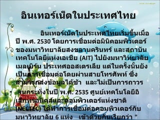 อินเทอร์เน็ตในประเทศไทย                 อินเทอร์เน็ตในประเทศไทยเริ่มขึ้นเมื่อปี พ . ศ . 2530  โดยการเชื่อมต่อมินิคอมพิวเตอร์ของมหาวิทยาลัยสงขลานครินทร์ และสถาบันเทคโนโลยีแห่งเอเชีย  (AIT)  ไปยังมหาวิทยาลัยเมลเบิร์น ประเทศออสเตรเลีย แต่ในครั้งนั้นยังเป็นการเชื่อมต่อโดยผ่านสายโทรศัพท์ ซึ่งสามารถส่งข้อมูลได้ช้า  และไม่เป็นการถาวร  จนกระทั่งในปี พ . ศ . 2535  ศูนย์เทคโนโลยีอิเล็กทรอนิคส์และคอมพิวเตอร์แห่งชาติ  (NECTEC)  ได้ทำการเชื่อมต่อคอมพิวเตอร์กับมหาวิทยาลัย  6  แห่ง  เข้าด้วยกันเรียกว่า  " เครือข่ายไทยสาร "  โดยสื่อสารความเร็ว  9600  บิตต่อวินาที  