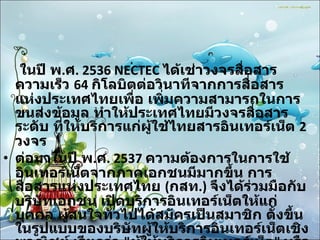 ในปี พ . ศ . 2536 NECTEC  ได้เช่าวงจรสื่อสารความเร็ว  64  กิโลบิตต่อวินาทีจากการสื่อสารแห่งประเทศไทยเพื่อ เพิ่มความสามารถในการขนส่งข้อมูล ทำให้ประเทศไทยมีวงจรสื่อสารระดับ ที่ให้บริการแก่ผู้ใช้ไทยสารอินเทอร์เน็ต  2  วงจร ต่อมาในปี พ . ศ . 2537  ความต้องการในการใช้อินเทอร์เน็ตจากภาคเอกชนมีมากขึ้น การสื่อสารแห่งประเทศไทย  ( กสท .)  จึงได้ร่วมมือกับบริษัทเอกชน เปิดบริการอินเทอร์เน็ตให้แก่บุคคล ผู้สนใจทั่วไปได้สมัครเป็นสมาชิก ตั้งขึ้นในรูปแบบของบริษัทผู้ให้บริการอินเทอร์เน็ตเชิงพาณิชย์ เรียกว่า  " ผู้ให้บริการอินเทอร์เน็ต "  หรือ  ISP (Internet Service Provider) 