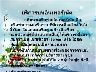 บริการบนอินเทอร์เน็ต                 อภิมหาเครือข่ายอินเทอร์เน็ต คือ เครือข่ายของเครือข่ายที่มีการเชื่อมโยงกันไปทั่วโลก ในแต่ละเครือข่ายก็จะมีเครื่องคอมพิวเตอร์ที่ทำหน้าที่เป็นผู้ให้บริการ ซึ่งอาจเรียกว่าเป็น เซิร์ฟเวอร์  (Server)  หรือ โฮสต์  (Host)  เชื่อมต่ออยู่เป็นจำนวนมาก ในปัจจุบันก็ได้ขยายเข้าสู่เรื่องของการค้าและธุรกิจแทบจะทุกด้าน บริการต่างๆ บนอินเทอร์เน็ตอาจแบ่งได้เป็น  2  กลุ่มใหญ่ๆ ดังนี้  บริการด้านการสื่อสาร  บริการข้อมูลต่างๆ 
