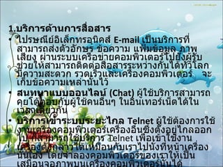 1. บริการด้านการสื่อสาร   ไปรษณีย์อิเล็กทรอนิคส์  E-mail   เป็นบริการที่สามารถส่งตัวอักษร ข้อความ แฟ้มข้อมูล ภาพ เสียง ผ่านระบบเครือข่ายคอมพิวเตอร์ไปยังผู้รับช่วยให้สามารถติดต่อสื่อสารระหว่างกันได้ทั่วโลก มีความสะดวก รวดเร็วและเครื่องคอมพิวเตอร์  จะเก็บข้อความเหล่านั้นไว้  สนทนาแบบออนไลน์  (Chat)   ผู้ใช้บริการสามารถคุยโต้ตอบกับผู้ใช้คนอื่นๆ ในอินเทอร์เน็ตได้ในเวลาเดียวกัน  บริการเข้าระบบระยะไกล  Telnet  ผู้ใช้ต้องการใช้งานเครื่องคอมพิวเตอร์เครื่องอื่นซึ่งตั้งอยู่ไกลออกไป ก็สามารถใช้บริการ  Telnet  เพื่อเข้าใช้งานเครื่องดังกล่าวได้เหมือนกับเราไปนั่งที่หน้าเครื่องนั้นเอง โดยจำลองคอมพิวเตอร์ของเราให้เป็นเสมือนจอภาพบนเครื่องคอมพิวเตอร์นั้นได้  " กระดานข่าว "  หรือบูเลตินบอร์ด การให้บริการในลักษณะของกระดานข่าวหรือบูเลตินบอร์ด 