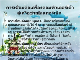 การเชื่อมต่อเครื่องคอมพิวเตอร์เข้าสู่เครือข่ายอินเทอร์เน็ต   การเชื่อมต่อแบบบุคคล  เป็นการเชื่อมต่อของบุคคลธรรมดาทั่วไป ซึ่งสามารถขอเชื่อมต่อเข้าสู่ระบบอินเทอร์เน็ตได้โดยใช้เครื่องคอมพิวเตอร์ที่ใช้อยู่ อาจจะเป็นที่บ้านหรือที่ทำงาน เชื่อมต่อผ่านทางสายโทรศัพท์ ผ่านอุปกรณ์ ที่เรียกว่า โมเด็ม  (Modem)  ซึ่งค่าใช้จ่ายไม่สูงมากนัก การเชื่อมต่อแบบองค์กร  เป็นองค์กรที่มีการจัดตั้งระบบเครือข่ายใช้งานภายในองค์กรอยู่แล้ว จะสามารถนำเครื่องแม่ข่าย  (Server)  ของเครือข่ายนั้นเข้าเชื่อมต่อกับ  ISP  เพื่อเชื่อมโยง เข้าสู่ระบบ อินเทอร์เน็ตได้เลย โดยผ่านอุปกรณ์ชี้เส้นทาง  Router   และสายสัญญาณเช่า  ( ตลอด  24  ชั่วโมง )  