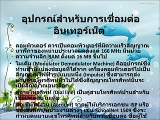 อุปกรณ์สำหรับการเชื่อมต่ออินเทอร์เน็ต   คอมพิวเตอร์ ควรเป็นคอมพิวเตอร์ที่มีความเร็วสัญญาณนาฬิกาของหน่วยประมวลผลตั้งแต่  166 MHz  มีหน่วยความจำหลัก  RAM  ตั้งแต่  16 MB  ขึ้นไป  โมเด็ม  (Modulator Demodulator Machine)  คืออุปกรณ์ซึ่งทำหน้าที่แปลงข้อมูลที่ได้จาก เครื่องคอมพิวเตอร์ไปเป็นสัญญาณไฟฟ้ารูปแบบหนึ่ง  (Impulse)  ซึ่งสามารถส่งผ่านสายโทรศัพท์ทั่วไปได้ซึ่งสัญญาณโทรศัพท์นั้นจะเป็นสัญญาณอนาล็อก  คู่สายโทรศัพท์  (Dial line)  เป็นคู่สายโทรศัพท์บ้านสำหรับเชื่อมต่อกับโมเด็ม  บัญชีผู้ใช้งาน  (Account)  จากผู้ให้บริการเอกชน  ISP  หรือขององค์กร / หน่วยงานต่างๆ เช่น  SchoolNet 1509  ซึ่งจะกำหนดหมายเลขโทรศัพท์สำหรับการเชื่อมต่อ ชื่อผู้ใช้งาน  (Username)  และรหัสผ่าน  (Password)  