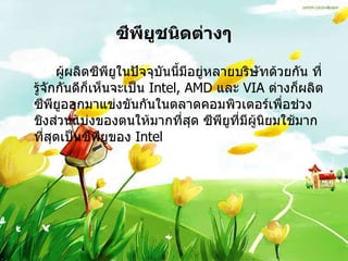 ซีพียูชนิดต่างๆ ผู้ผลิตซีพียูในปัจจุบันนี้มีอยู่หลายบริษัทด้วยกัน ที่รู้จักกันดีก็เห็นจะเป็น  Intel, AMD  และ  VIA  ต่างก็ผลิตซีพียูออกมาแข่งขันกันในตลาดคอมพิวเตอร์เพื่อช่วงชิงส่วนแบ่งของตนให้มากที่สุด ซีพียูที่มีผู้นิยมใช้มากที่สุดเป็นซีพียูของ  Intel  