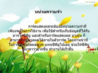 หน่วยความจำ                 การ์ดแสดงผลจะต้องมีหน่วยความจำที่เพียงพอในการใช้งาน เพื่อใช้สำหรับเก็บข้อมูลที่ได้รับมาจากซีพียู และสำหรับการ์ดแสดงผล บางรุ่น ก็สามารถประมวลผลได้ภายในตัวการ์ด โดยทำหน้าที่ในการ ประมวลผลภาพ แทนซีพียูไปเลย ช่วยให้ซีพียูมีเวลาว่ามากขึ้น ทำงานได้เร็วขึ้น   