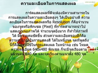 ความละเอียดในการแสดงผล                 การ์ดแสดงผลที่ดีจะต้องมีความสามารถในการแสดงผลในความละเอียดสูงๆ ได้เป็นอย่างดี ความละเอียดในการแสดงผลหรือ  Resolution  ก็คือจำนวนของจุดหรือพิกเซล   (Pixel)  ที่การ์ดสามารถนำไป แสดงบนจอภาพได้ จำนวนจุดยิ่งมาก ก็ทำให้ภาพที่ได้ มีความคมชัดขึ้น ส่วนความละเอียดของสีก็คือ ความสามารถในการแสดงสี ได้ในหนึ่งจุด จุดที่พูดถึงนี้ก็คือ จุดที่ใช้ในการแสดงผล ในหน้าจอ เช่น โหมดความละเอียด  640x480  พิกเซล ก็จะมีจุดเรียงตามแนวนอน  640  จุด และจุดเรียงตามแนวตั้ง  480  จุด   