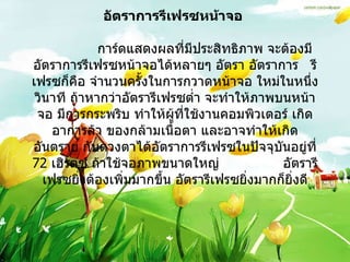 อัตราการรีเฟรซหน้าจอ                 การ์ดแสดงผลที่มีประสิทธิภาพ จะต้องมีอัตราการรีเฟรซหน้าจอได้หลายๆ อัตรา อัตราการ  รีเฟรซก็คือ จำนวนครั้งในการกวาดหน้าจอ ใหม่ในหนึ่งวินาที ถ้าหากว่าอัตรารีเฟรซต่ำ จะทำให้ภาพบนหน้าจอ มีการกระพริบ ทำให้ผู้ที่ใช้งานคอมพิวเตอร์ เกิดอาการล้า ของกล้ามเนื้อตา และอาจทำให้เกิดอันตราย กับดวงตาได้อัตราการรีเฟรซในปัจจุบันอยู่ที่  72  เฮิรตซ์ ถ้าใช้จอภาพขนาดใหญ่  อัตรารีเฟรซยิ่งต้องเพิ่มมากขึ้น อัตรารีเฟรซยิ่งมากก็ยิ่งดี   