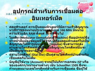 อุปกรณ์สำหรับการเชื่อมต่ออินเทอร์เน็ต   คอมพิวเตอร์ ควรเป็นคอมพิวเตอร์ที่มีความเร็วสัญญาณนาฬิกาของหน่วยประมวลผลตั้งแต่  166 MHz  มีหน่วยความจำหลัก  RAM  ตั้งแต่  16 MB  ขึ้นไป  โมเด็ม  (Modulator Demodulator Machine)  คืออุปกรณ์ซึ่งทำหน้าที่แปลงข้อมูลที่ได้จาก เครื่องคอมพิวเตอร์ไปเป็นสัญญาณไฟฟ้ารูปแบบหนึ่ง  (Impulse)  ซึ่งสามารถส่งผ่านสายโทรศัพท์ทั่วไปได้ซึ่งสัญญาณโทรศัพท์นั้นจะเป็นสัญญาณอนาล็อก  คู่สายโทรศัพท์  (Dial line)  เป็นคู่สายโทรศัพท์บ้านสำหรับเชื่อมต่อกับโมเด็ม  บัญชีผู้ใช้งาน  (Account)  จากผู้ให้บริการเอกชน  ISP  หรือขององค์กร / หน่วยงานต่างๆ เช่น  SchoolNet 1509  ซึ่งจะกำหนดหมายเลขโทรศัพท์สำหรับการเชื่อมต่อ ชื่อผู้ใช้งาน  (Username)  และรหัสผ่าน  (Password)  
