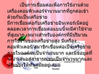การเชื่อมต่อแบบองค์กร   เป็นการเชื่อมต่อเพื่อการใช้งานด้วยเครื่องคอมพิวเตอร์จำนวนมากที่ถูกต่อเข้าด้วยกันเป็นเครือข่าย  มีการเชื่อมต่อกับเครือข่ายอินเทอร์เน็ตอยู่ตลอดเวลาการเชื่อมต่อแบบนี้จะมีค่าใช้จ่ายที่สูงมาก เหมาะสำหรับองค์กรที่มีปริมาณการใช้งานของเครือข่ายสูง มีเครื่องคอมพิวเตอร์ / สมาชิกเชื่อมต่อเป็นเครือข่ายภายในองค์กรเป็นจำนวนมาก และมีข้อมูลที่จะนำเสนอสู่สาธารณชนเป็นจำนวนมากและปรับปรุงให้ทันสมัยอยู่เสมอ 