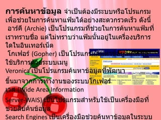 การค้นหาข้อมูล  จำเป็นต้องมีระบบหรือโปรแกรมเพื่อช่วยในการค้นหาแฟ้มได้อย่างสะดวกรวดเร็ว   ดังนี้  อาร์คี  ( Archie)  เป็นโปรแกรมที่ช่วยในการค้นหาแฟ้มที่เราทราบชื่อ แต่ไม่ทราบว่าแฟ้มนั้นอยู่ในเครื่องบริการใดในอินเทอร์เน็ต    โกเฟอร์  ( Gopher)  เป็นโปรแกรมค้นหาข้อมูลและขอใช้บริการด้วยระบบเมนู  Veronica  เป็นโปรแกรมค้นหาข้อมูลที่พัฒนา ขึ้นมาจากการทำงานของระบบโกเฟอร์ เวส  ( Wide Area Information  Server-WAIS)  เป็นโปรแกรมสำหรับใช้เป็นเครื่องมือที่ช่วยสืบค้นข้อมูล  Search Engines  เป็นเครื่องมือช่วยค้นหาข้อมูลในระบบอินเทอร์เน็ตที่ได้รับความนิยมมากที่สุดในปัจจุบัน เช่น Google,Yahoo, Infooseek, Alta Vista, HotBot, Excite  เป็นต้น  
