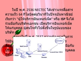         ในปี พ . ศ . 2536 NECTEC  ได้เช่าวงจรสื่อสารความเร็ว  64  กิโลบิตต่อวินาทีในปัจจุบันพาณิชย์ เรียกว่า  " ผู้ให้บริการอินเทอร์เน็ต "  หรือ  ISP   จึงได้ร่วมมือกับบริษัทเอกชน เปิดบริการอินเทอร์เน็ตให้แก่บุคคล ผู้สนใจทั่วไปตั้งขึ้นในรูปแบบของบริษัท         ต่อมาในปี พ . ศ . 2537  ความต้องการในการใช้อินเทอร์เน็ตจากภาคเอกชนมีมากขึ้นการสื่อสารแห่งประเทศไทย  ( กสท .)  จึงได้ร่วมมือกับบริษัทเอกชน เปิดบริการอินเทอร์เน็ตให้แก่บุคคล ผู้สนใจทั่วไปได้สมัครเป็นสมาชิก  