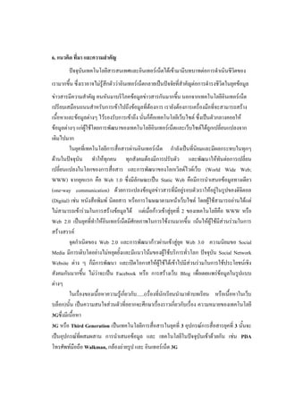 6. แนวคิด ที่มา และความสาคัญ
        ปัจจุบันเทคโนโลยีสารสนเทศและอินเทอร์เน็ตได้เข้ามามีบทบาทต่อการดาเนินชีวิตของ
เรามากขึ้น ซึ่งเราอาจไม่รู้สึกตัวว่าอินเทอร์เน็ตกลายเป็นปัจจัยที่สาคัญต่อการดารงชีวิตในยุคข้อมูล
ข่าวสารมีความสาคัญ คนหันมาบริโภคข้อมูลข่าวสารกันมากขึ้น นอกจากเทคโนโลยีอินเทอร์เน็ต
เปรียบเสมือนถนนสาหรับการเข้าไปถึงข้อมูลที่ต้องการ เรายังต้องการเครื่องมือที่จะสามารถสร้าง
เนื้อหาและข้อมูลต่างๆ ไว้รองรับการเข้าถึง นั่นก็คือเทคโนโลยีเว็บไซต์ ซึ่งเป็นตัวกลางคอยให้
ข้อมูลต่างๆ แก่ผู้ใช้โดยการพัฒนาของเทคโนโลยีอินเทอร์เน็ตและเว็บไซต์ได้ถูกเปลี่ยนแปลงจาก
เดิมไปมาก
         ในยุคที่เทคโนโลยีการสื่อสารผ่านอินเทอร์เน็ต กาลังเป็นที่นิยมและมีผลกระทบในทุกๆ
ด้านในปัจจุบัน ทาให้ทุกคน ทุกสังคมต้องมีการปรับตัว และพัฒนาให้ทันต่อการเปลี่ยน
เปลี่ยนแปลงในโลกของการสื่อสาร และการพัฒนาของโลกเวิลด์ไวด์เว็บ (World Wide Web;
WWW) จากยุคแรก คือ Web 1.0 ซึ่งมีลักษณะเป็น Static Web คือมีการนาเสนอข้อมูลทางเดียว
(one-way communication) ด้วยการแปลงข้อมูลข่าวสารที่มีอยู่รอบตัวเราให้อยู่ในรูปของดิจิตอล
(Digital) เช่น หนังสือพิมพ์ นิตยสาร หรือการโฆษณาตามหน้าเว็บไซต์ โดยผู้ใช้สามารถอ่านได้แต่
ไม่สามารถเข้าร่วมในการสร้างข้อมูลได้ แต่เมื่อก้าวเข้าสู่ยุคที่ 2 ของเทคโนโลยีคือ WWW หรือ
Web 2.0 เป็นยุคที่ทาให้อินเทอร์เน็ตมีศักยภาพในการใช้งานมากขึ้น เน้นให้ผู้ใช้มีส่วนร่วมในการ
สร้างสรรค์
         จุดกาเนิดของ Web 2.0 และการพัฒนาก้าวผ่านเข้าสู่ยุค Web 3.0 ความนิยมขอ Social
Media มีการเติบโตอย่างไม่หยุดยั้งและมีแนวโน้มของผู้ใช้บริการทั่วโลก ปัจจุบัน Social Network
Website ต่าง ๆ ก็มีการพัฒนา และเปิดโอกาสให้ผู้ใช้ได้เข้าไปมีส่วนร่วมในการใช้ประโยชน์เชิง
สังคมกันมากขึ้น ไม่ว่าจะเป็น Facebook หรือ การสร้างเว็บ Blog เพื่อเผยแพร่ข้อมูลในรูปแบบ
ต่างๆ
         ในเรื่องของเนื้อหาความรู้เกี่ยวกับ......(เรื่องที่นักเรียนนามาทาบทเรียน หรือเนื้อหาในเว็บ
บล็อก)นั้น เป็นความสนใจส่วนตัวที่อยากจะศึกษาเรื่องราวเกี่ยวกับเรื่อง ความหมายของเทคโนโลยี
3Gซึ่งมีเนื้อหา
3G หรือ Third Generation เป็นเทคโนโลยีการสื่อสารในยุคที่ 3 อุปกรณ์การสื่อสารยุคที่ 3 นั้นจะ
เป็นอุปกรณ์ที่ผสมผสาน การนาเสนอข้อมูล และ เทคโนโลยีในปัจจุบันเข้าด้วยกัน เช่น PDA
โทรศัพท์มือถือ Walkman, กล้องถ่ายรูป และ อินเทอร์เน็ต 3G
 