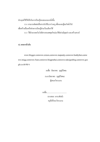 ประยุกต์ใช้ให้เข้ากับการเรียนรู้ของตนเองมากยิ่งขึ้น
        11.4 สามารถติดต่อสื่อสารกันได้ระหว่างครู เพื่อนและผู้สนใจทั่วไป
เพื่อสร้างเป็นเครือข่ายการเรียนรู้ผ่านเว็บบล็อกได้
        11.5 ได้นาเอาเทคโนโลยีสารสนเทศยุคใหม่มาใช้อย่างมีคุณค่า และสร้างสรรค์



12. เอกสารอ้างอิง


        www.blogger.comwww.exteen.comwww.mapandy.comwww.buddythai.comw
ww.imigg.comwww.5iam.comwww.blogprathai.comwww.ndesignsblog.comwww.goo
gle.co.th/#hl=t

                                         ลงชื่อ นิดภาพร บุญมีวิเศษ

                                       (น.ส.นิดภาพร บุญมีวิเศษ)
                                                  ผู้เสนอโครงงาน



                                  ลงชื่อ.............................................
                                            (นางสมร ตาระพันธ์)
                                             ครูที่ปรึกษาโครงงาน
 