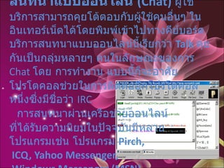 สนทนาแบบออนไลน์  (Chat)   ผู้ใช้บริการสามารถคุยโต้ตอบกับผู้ใช้คนอื่นๆ ในอินเทอร์เน็ตได้โดยพิมพ์เข้าไปทางคีย์บอร์ด บริการสนทนาแบบออนไลน์นี้เรียกว่า  Talk   คุยกันเป็นกลุ่มหลายๆ คนในลักษณะของการ  Chat  โดย การทำงาน แบบนี้ก็จะอาศัยโปรโตคอลช่วยในการติดต่ออีกโปรโตคอลหนึ่งซึ่งมีชื่อว่า  IRC      การสนทนาผ่านเครือข่ายออนไลน์ ที่ได้รับความนิยมในปัจจุบันมีหลาย โปรแกรมเช่น โปรแกรม  Pirch,  ICQ, Yahoo Messenger,   Windows Messenger (MSN)    