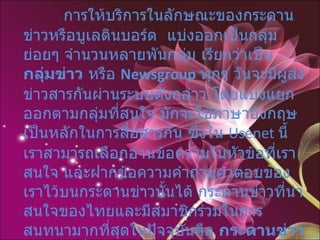 " กระดานข่าว "  หรือบูเลตินบอร์ด   การให้บริการในลักษณะของกระดานข่าวหรือบูเลตินบอร์ด  แบ่งออกเป็นกลุ่มย่อยๆ จำนวนหลายพันกลุ่ม เรียกว่าเป็น  กลุ่มข่าว  หรือ  Newsgroup   ทุกๆ วันจะมีผู้ส่งข่าวสารกันผ่านระบบดังกล่าว โดยแบ่งแยกออกตามกลุ่มที่สนใจ มักจะใช้ภาษาอังกฤษเป็นหลักในการสื่อสารกัน ซึ่งใน  Usenet  นี้ เราสามารถเลือกอ่านข้อความในหัวข้อที่เราสนใจ และฝากข้อความคำถามคำตอบของเราไว้บนกระดานข่าวนั้นได้ กระดานข่าวที่น่าสนใจของไทยและมีสมาชิกร่วมในการสนทนามากที่สุดในปัจจุบันคือ  กระดานข่าวพันทิพ  ที่  URL :  www.pantip.com 