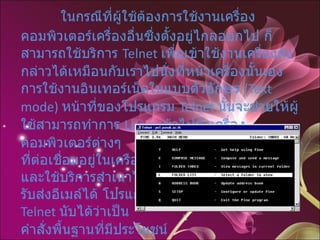 บริการเข้าระบบระยะไกล  Telnet     ในกรณีที่ผู้ใช้ต้องการใช้งานเครื่องคอมพิวเตอร์เครื่องอื่นซึ่งตั้งอยู่ไกลออกไป ก็สามารถใช้บริการ  Telnet  เพื่อเข้าใช้งานเครื่องดังกล่าวได้เหมือนกับเราไปนั่งที่หน้าเครื่องนั้นเอง การใช้งานอินเทอร์เน็ตในแบบตัวอักษร  (Text mode)  หน้าที่ของโปรแกรม  Telnet  นั้นจะช่วยให้ผู้ใช้สามารถทำการ  Login  เข้าไปยังเครื่องคอมพิวเตอร์ต่างๆ  ที่ต่อเชื่อมอยู่ในเครือข่ายได้  และใช้บริการสำเนาไฟล์  รับส่งอีเมล์ได้ โปรแกรม  Telnet  นับได้ว่าเป็น คำสั่งพื้นฐานที่มีประโยชน์ มากสำหรับการใช้งานอินเทอร์เน็ตในแบบตัวอักษร  (Text mode)  