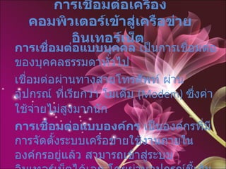 การเชื่อมต่อเครื่องคอมพิวเตอร์เข้าสู่เครือข่ายอินเทอร์เน็ต   การเชื่อมต่อแบบบุคคล  เป็นการเชื่อมต่อของบุคคลธรรมดาทั่วไป  เชื่อมต่อผ่านทางสายโทรศัพท์ ผ่านอุปกรณ์ ที่เรียกว่า โมเด็ม  (Modem)  ซึ่งค่าใช้จ่ายไม่สูงมากนัก การเชื่อมต่อแบบองค์กร  เป็นองค์กรที่มีการจัดตั้งระบบเครือข่ายใช้งานภายในองค์กรอยู่แล้ว สามารถเข้าสู่ระบบ อินเทอร์เน็ตได้เลย โดยผ่านอุปกรณ์ชี้เส้นทาง  Router   และสายสัญญาณเช่า  