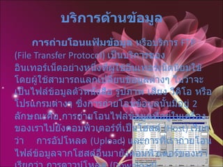 บริการด้านข้อมูล   การถ่ายโอนแฟ้มข้อมูล  หรือบริการ  FTP (File Transfer Protocol)  เป็นบริการของอินเทอร์เน็ตอย่างหนึ่งที่ผู้ใช้อินเทอร์เน็ตนิยมใช้ โดยผู้ใช้สามารถแลกเปลี่ยนข้อมูลต่างๆ ไม่ว่าจะเป็นไฟล์ข้อมูลตัวหนังสือ รูปภาพ เสียง วีดิโอ หรือโปรแกรมต่างๆ ซึ่งการถ่ายโอนข้อมูลนั้นมีอยู่  2  ลักษณะคือ การถ่ายโอนไฟล์ข้อมูลที่อยู่ในเครื่องของเราไปยังคอมพิวเตอร์ที่เป็นโฮสต์   (Host)  เรียกว่า  การอัปโหลด  ( Upload)  และการที่เราถ่ายโอนไฟล์ข้อมูลจากโฮสต์อื่นมายังคอมพิวเตอร์ของเราเรียกว่า การดาวน์โหลด  ( Download)  